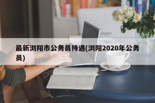 最新浏阳市公务员待遇(浏阳2020年公务员)