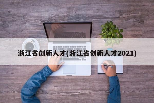 浙江省创新人才(浙江省创新人才2021)