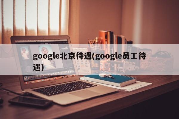google北京待遇(google员工待遇)