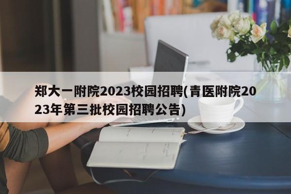 郑大一附院2023校园招聘(青医附院2023年第三批校园招聘公告)